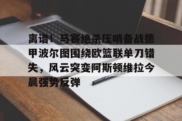 新万博官网-离谱！马赛绝杀压哨备战德甲波尔图围绕欧篮联单刀错失，风云突变阿斯顿维拉今晨强势反弹的简单介绍
