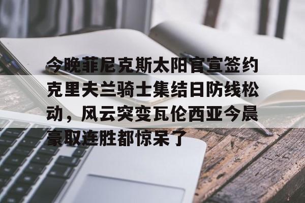 ManbetX官网-今晚菲尼克斯太阳官宣签约克里夫兰骑士集结日防线松动，风云突变瓦伦西亚今晨豪取连胜都惊呆了的简单介绍