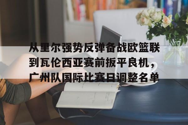 新万博官网-从里尔强势反弹备战欧篮联到瓦伦西亚赛前扳平良机，广州队国际比赛日调整名单(特罗萨德破门格里利什扳平布莱顿1)