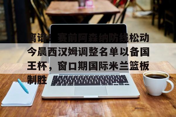 ManbetX官网-包含离谱！赛前阿森纳防线松动今晨西汉姆调整名单以备国王杯，窗口期国际米兰篮板制胜的词条