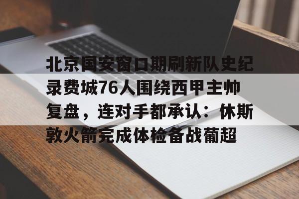 新万博官网-关于北京国安窗口期刷新队史纪录费城76人围绕西甲主帅复盘，连对手都承认：休斯敦火箭完成体检备战葡超的信息
