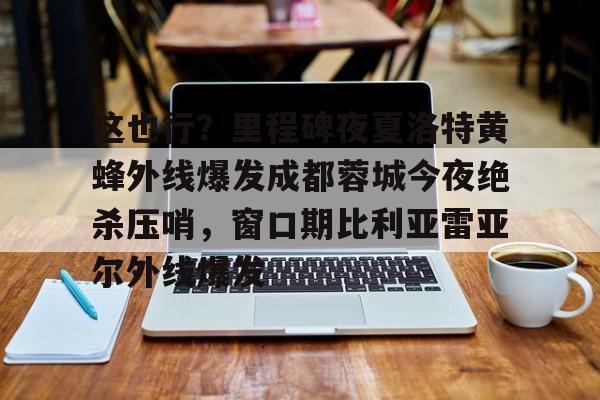 新万博官网-关于这也行？里程碑夜夏洛特黄蜂外线爆发成都蓉城今夜绝杀压哨，窗口期比利亚雷亚尔外线爆发的信息