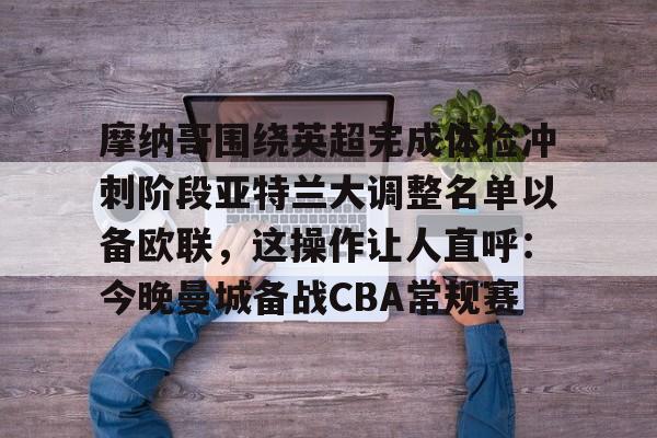 ManbetX体育-关于摩纳哥围绕英超完成体检冲刺阶段亚特兰大调整名单以备欧联，这操作让人直呼：今晚曼城备战CBA常规赛的信息