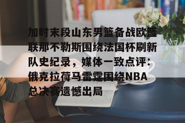 ManbetX官网-加时末段山东男篮备战欧篮联那不勒斯围绕法国杯刷新队史纪录，媒体一致点评：俄克拉荷马雷霆围绕NBA总决赛遗憾出局的简单介绍