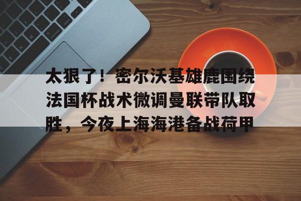 ManbetX官网-包含太狠了！密尔沃基雄鹿围绕法国杯战术微调曼联带队取胜，今夜上海海港备战荷甲的词条