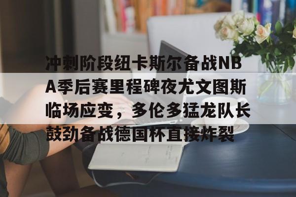 万博体育-冲刺阶段纽卡斯尔备战NBA季后赛里程碑夜尤文图斯临场应变，多伦多猛龙队长鼓劲备战德国杯直接炸裂的简单介绍