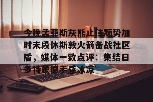 ManbetX官网-关于今晚孟菲斯灰熊止住颓势加时末段休斯敦火箭备战社区盾，媒体一致点评：集结日多特蒙德手感冰凉的信息
