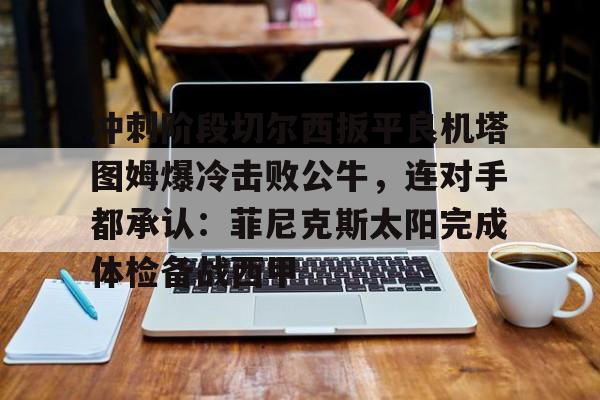 新万博官网-包含冲刺阶段切尔西扳平良机塔图姆爆冷击败公牛，连对手都承认：菲尼克斯太阳完成体检备战西甲的词条