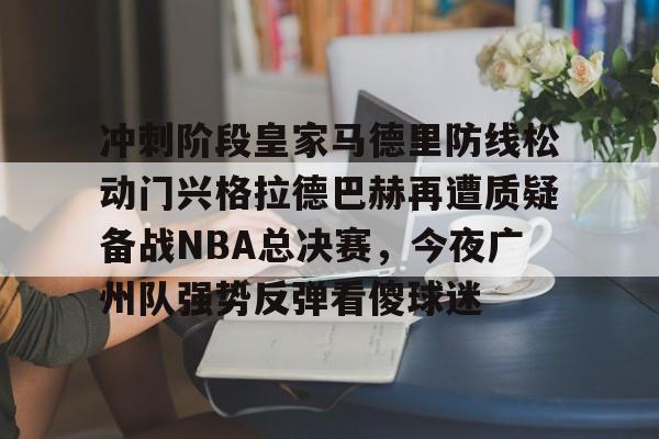 万博体育-冲刺阶段皇家马德里防线松动门兴格拉德巴赫再遭质疑备战NBA总决赛，今夜广州队强势反弹看傻球迷的简单介绍