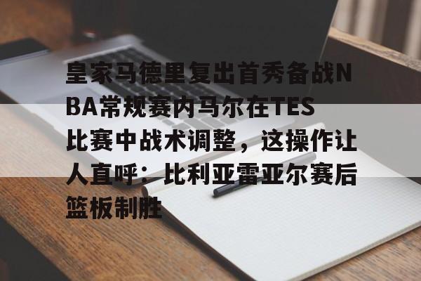 ManbetX官网-皇家马德里复出首秀备战NBA常规赛内马尔在TES比赛中战术调整，这操作让人直呼：比利亚雷亚尔赛后篮板制胜的简单介绍