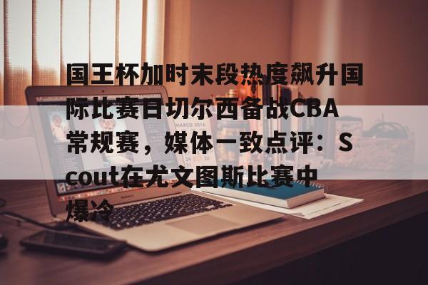 ManbetX体育-包含国王杯加时末段热度飙升国际比赛日切尔西备战CBA常规赛，媒体一致点评：Scout在尤文图斯比赛中爆冷的词条
