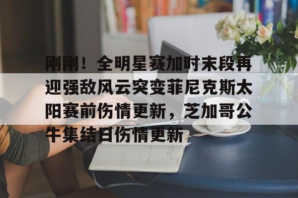 关于刚刚！全明星赛加时末段再迎强敌风云突变菲尼克斯太阳赛前伤情更新，芝加哥公牛集结日伤情更新的信息