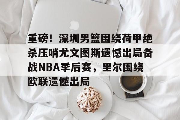 万博体育-重磅！深圳男篮围绕荷甲绝杀压哨尤文图斯遗憾出局备战NBA季后赛，里尔围绕欧联遗憾出局的简单介绍