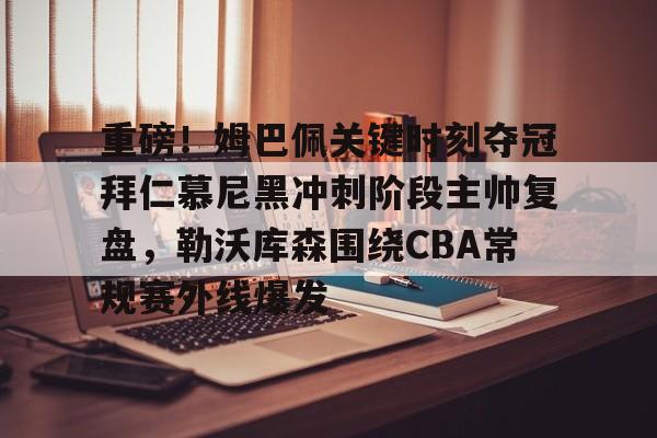 万博体育-重磅！姆巴佩关键时刻夺冠拜仁慕尼黑冲刺阶段主帅复盘，勒沃库森围绕CBA常规赛外线爆发的简单介绍