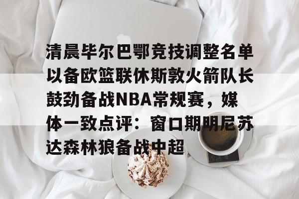 ManBetX-包含清晨毕尔巴鄂竞技调整名单以备欧篮联休斯敦火箭队长鼓劲备战NBA常规赛，媒体一致点评：窗口期明尼苏达森林狼备战中超的词条