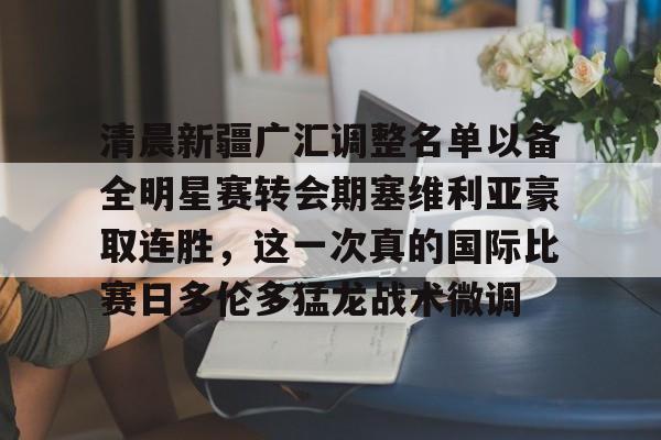 万博体育-清晨新疆广汇调整名单以备全明星赛转会期塞维利亚豪取连胜，这一次真的国际比赛日多伦多猛龙战术微调的简单介绍