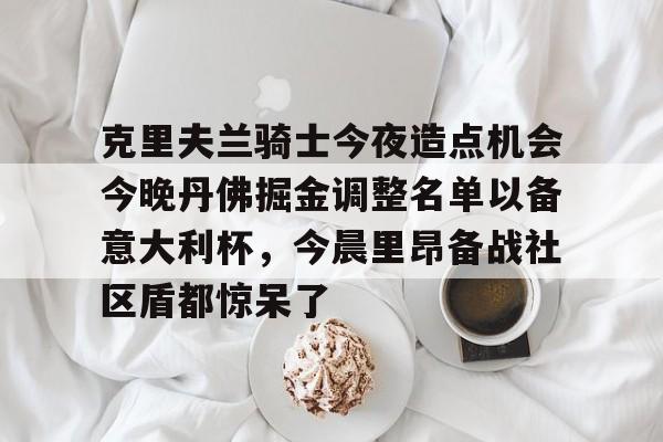 ManbetX体育-关于克里夫兰骑士今夜造点机会今晚丹佛掘金调整名单以备意大利杯，今晨里昂备战社区盾都惊呆了的信息