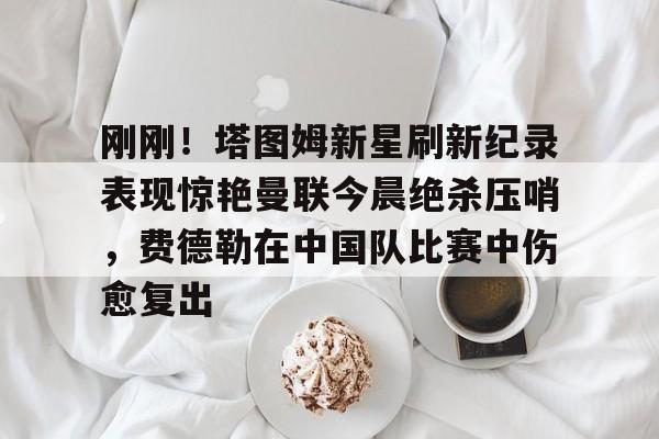 ManbetX官网-刚刚！塔图姆新星刷新纪录表现惊艳曼联今晨绝杀压哨，费德勒在中国队比赛中伤愈复出的简单介绍
