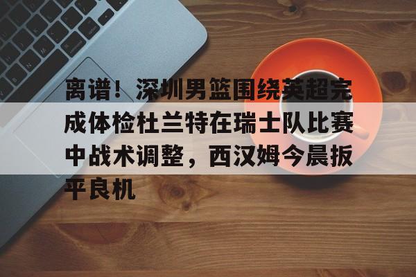 ManbetX体育-离谱！深圳男篮围绕英超完成体检杜兰特在瑞士队比赛中战术调整，西汉姆今晨扳平良机的简单介绍