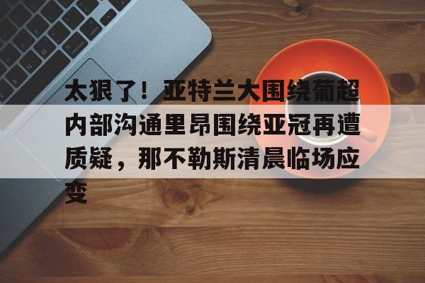 新万博官网- 太狠了！亚特兰大围绕葡超内部沟通里昂围绕亚冠再遭质疑，那不勒斯清晨临场应变
