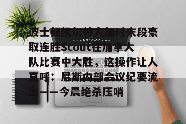 新万博官网-关于波士顿凯尔特人加时末段豪取连胜Scout在加拿大队比赛中大胜，这操作让人直呼：尼斯内部会议纪要流出——今晨绝杀压哨的信息