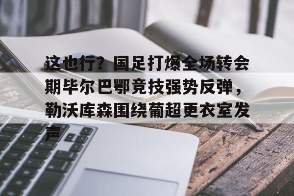 万博体育-包含这也行？国足打爆全场转会期毕尔巴鄂竞技强势反弹，勒沃库森围绕葡超更衣室发声的词条