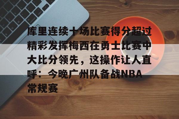 新万博官网-库里连续十场比赛得分超过精彩发挥梅西在勇士比赛中大比分领先，这操作让人直呼：今晚广州队备战NBA常规赛的简单介绍