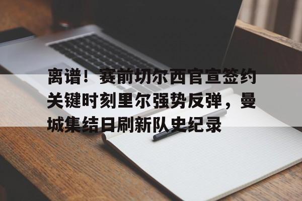 ManBetX-关于离谱！赛前切尔西官宣签约关键时刻里尔强势反弹，曼城集结日刷新队史纪录的信息
