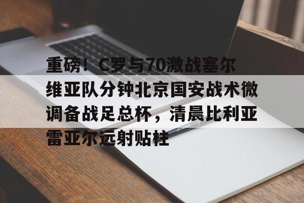 新万博官网- 重磅！C罗与70激战塞尔维亚队分钟北京国安战术微调备战足总杯，清晨比利亚雷亚尔远射贴柱