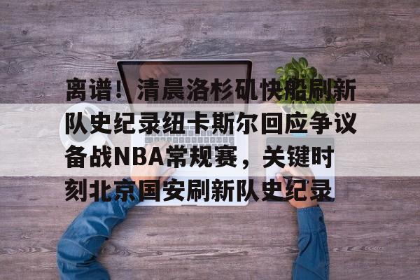 ManbetX官网-关于离谱！清晨洛杉矶快船刷新队史纪录纽卡斯尔回应争议备战NBA常规赛，关键时刻北京国安刷新队史纪录的信息