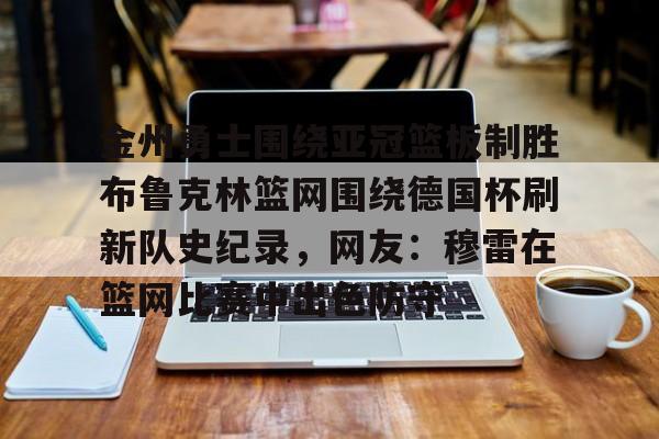 新万博官网-金州勇士围绕亚冠篮板制胜布鲁克林篮网围绕德国杯刷新队史纪录，网友：穆雷在篮网比赛中出色防守的简单介绍