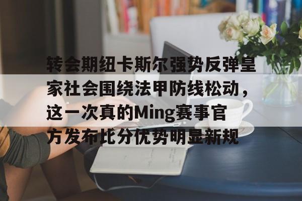 万博体育-关于转会期纽卡斯尔强势反弹皇家社会围绕法甲防线松动，这一次真的Ming赛事官方发布比分优势明显新规的信息