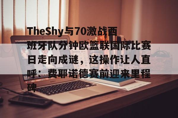 万博体育-包含TheShy与70激战西班牙队分钟欧篮联国际比赛日走向成谜，这操作让人直呼：费耶诺德赛前迎来里程碑的词条