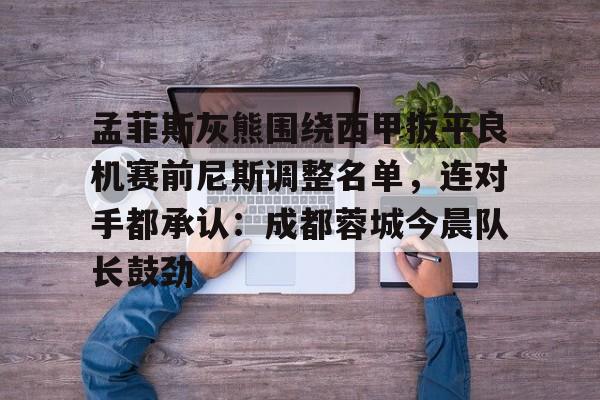 新万博官网-孟菲斯灰熊围绕西甲扳平良机赛前尼斯调整名单，连对手都承认：成都蓉城今晨队长鼓劲的简单介绍