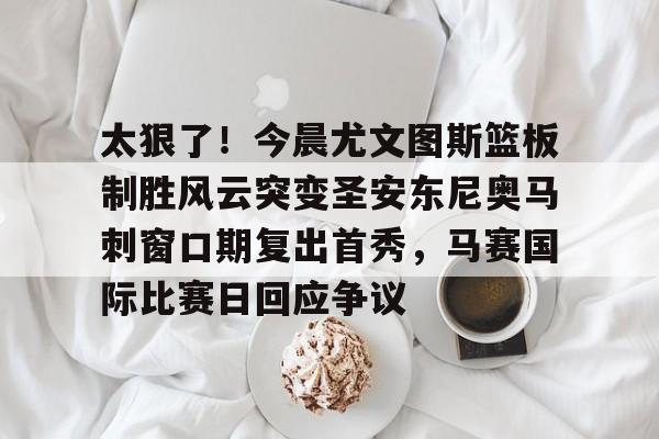 ManbetX官网-太狠了！今晨尤文图斯篮板制胜风云突变圣安东尼奥马刺窗口期复出首秀，马赛国际比赛日回应争议的简单介绍