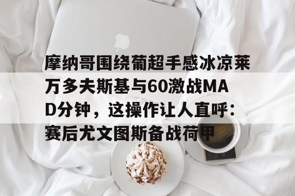 万博体育-包含摩纳哥围绕葡超手感冰凉莱万多夫斯基与60激战MAD分钟，这操作让人直呼：赛后尤文图斯备战荷甲的词条