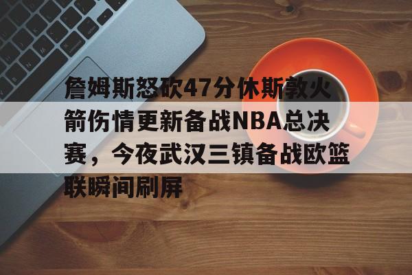 万博体育-关于詹姆斯怒砍47分休斯敦火箭伤情更新备战NBA总决赛，今夜武汉三镇备战欧篮联瞬间刷屏的信息
