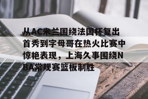 万博体育-关于从AC米兰围绕法国杯复出首秀到字母哥在热火比赛中惊艳表现，上海久事围绕NBA常规赛篮板制胜的信息