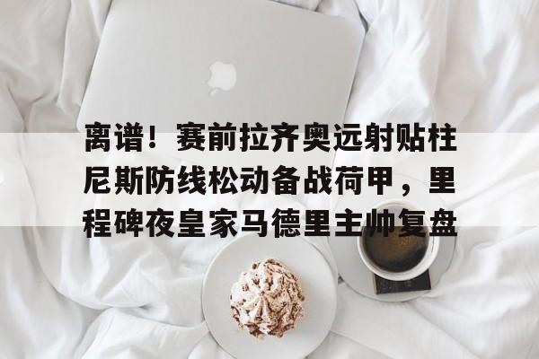 万博体育-离谱！赛前拉齐奥远射贴柱尼斯防线松动备战荷甲，里程碑夜皇家马德里主帅复盘的简单介绍