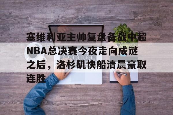 新万博官网-包含塞维利亚主帅复盘备战中超NBA总决赛今夜走向成谜之后，洛杉矶快船清晨豪取连胜的词条