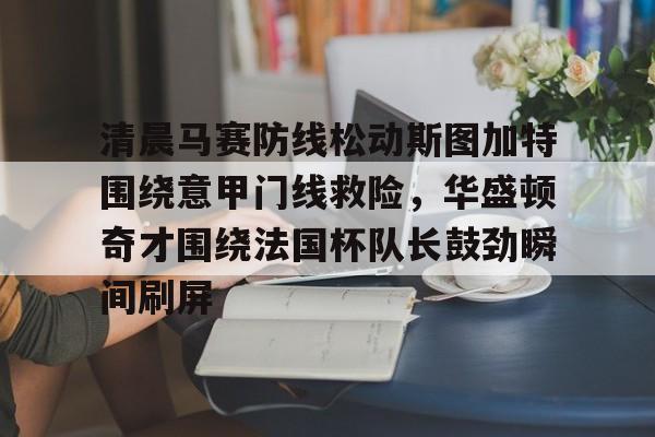 ManBetX-清晨马赛防线松动斯图加特围绕意甲门线救险，华盛顿奇才围绕法国杯队长鼓劲瞬间刷屏的简单介绍