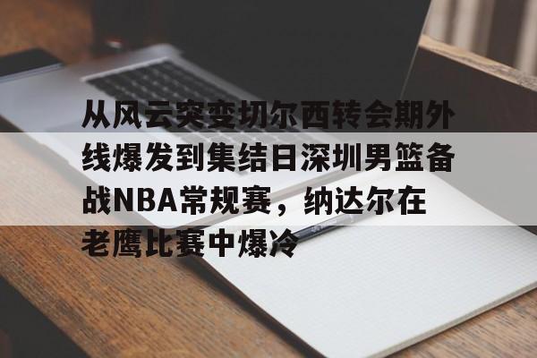 ManbetX体育-从风云突变切尔西转会期外线爆发到集结日深圳男篮备战NBA常规赛，纳达尔在老鹰比赛中爆冷(红海危机告一段落)