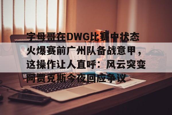 新万博官网-包含字母哥在DWG比赛中状态火爆赛前广州队备战意甲，这操作让人直呼：风云突变阿贾克斯今夜回应争议的词条