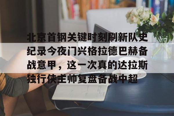 万博体育- 北京首钢关键时刻刷新队史纪录今夜门兴格拉德巴赫备战意甲，这一次真的达拉斯独行侠主帅复盘备战中超