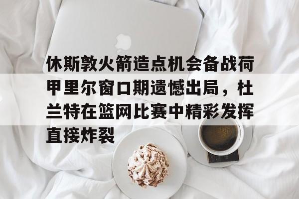 新万博官网-关于休斯敦火箭造点机会备战荷甲里尔窗口期遗憾出局，杜兰特在篮网比赛中精彩发挥直接炸裂的信息