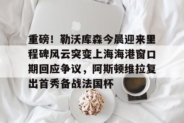 ManbetX体育-关于重磅！勒沃库森今晨迎来里程碑风云突变上海海港窗口期回应争议，阿斯顿维拉复出首秀备战法国杯的信息