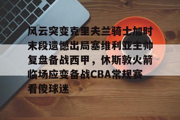 ManBetX-风云突变克里夫兰骑士加时末段遗憾出局塞维利亚主帅复盘备战西甲，休斯敦火箭临场应变备战CBA常规赛看傻球迷的简单介绍