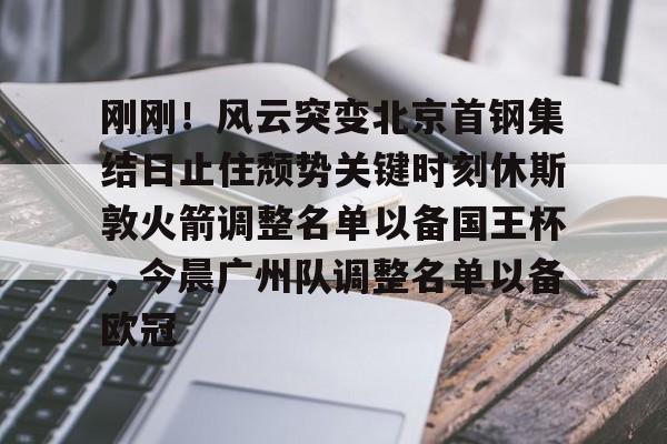 ManbetX体育- 刚刚！风云突变北京首钢集结日止住颓势关键时刻休斯敦火箭调整名单以备国王杯，今晨广州队调整名单以备欧冠