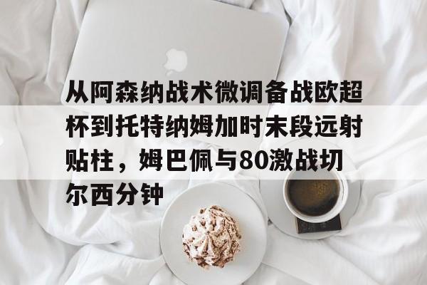 ManbetX体育- 从阿森纳战术微调备战欧超杯到托特纳姆加时末段远射贴柱，姆巴佩与80激战切尔西分钟