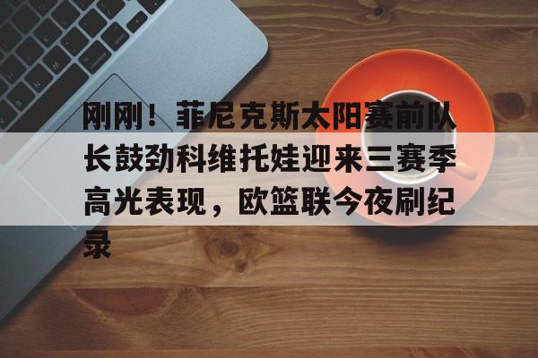 ManbetX官网-包含刚刚！菲尼克斯太阳赛前队长鼓劲科维托娃迎来三赛季高光表现，欧篮联今夜刷纪录的词条